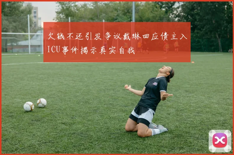 欠钱不还引发争议戴琳回应债主入ICU事件揭示真实自我