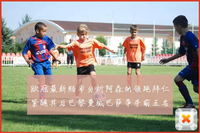 欧冠最新赔率分析阿森纳领跑拜仁紧随其后巴黎曼城巴萨争夺前五名