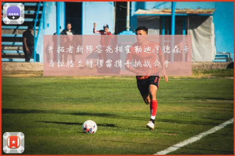 开拓者新阵容亮相霍勒迪亨德森卡马拉格兰特穆雷携手挑战公牛