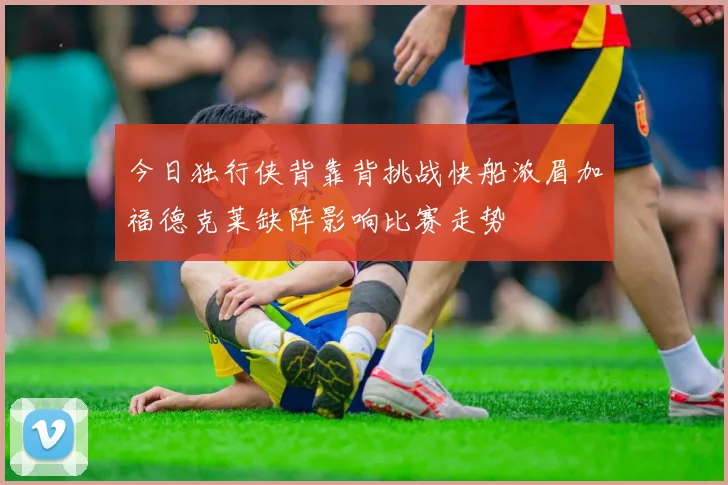 今日独行侠背靠背挑战快船浓眉加福德克莱缺阵影响比赛走势