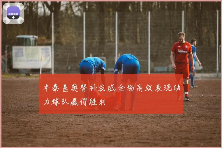 丰泰基奥替补发威全场高效表现助力球队赢得胜利