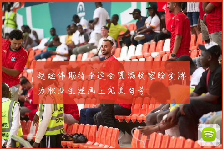 赵继伟期待全运会圆满收官盼金牌为职业生涯画上完美句号