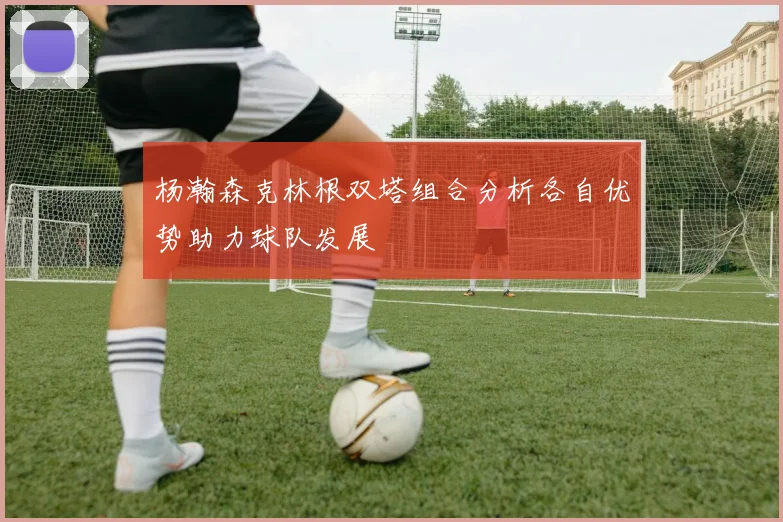 杨瀚森克林根双塔组合分析各自优势助力球队发展