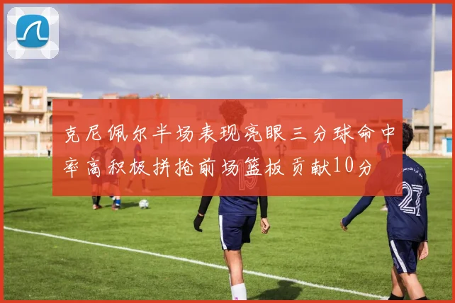 克尼佩尔半场表现亮眼三分球命中率高积极拼抢前场篮板贡献10分