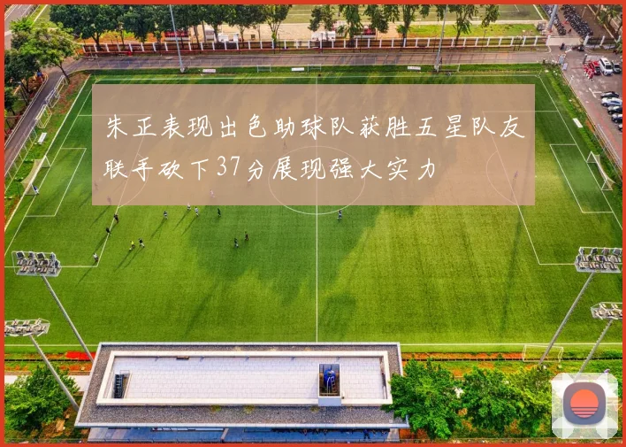 朱正表现出色助球队获胜五星队友联手砍下37分展现强大实力
