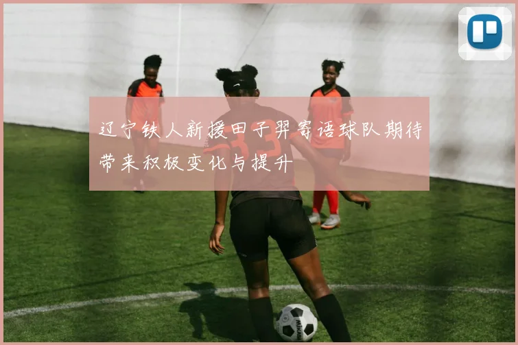 辽宁铁人新援田子羿寄语球队期待带来积极变化与提升