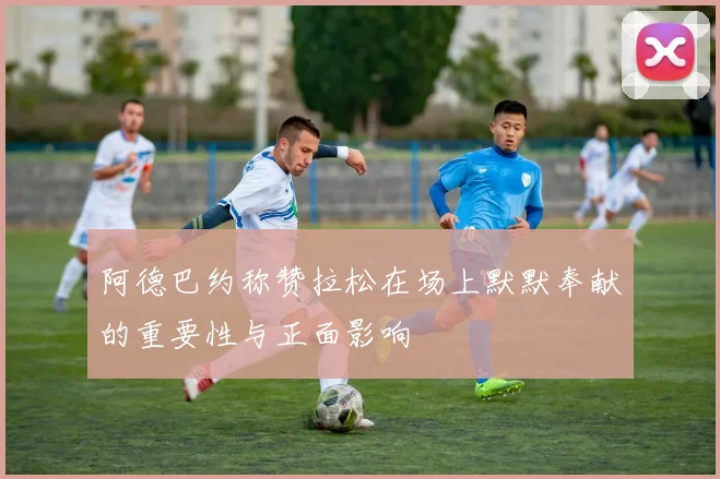 阿德巴约称赞拉松在场上默默奉献的重要性与正面影响