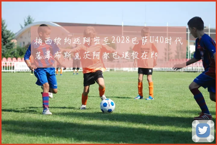 梅西续约迈阿密至2028巴萨U40时代落幕布斯克茨阿尔巴退役在即