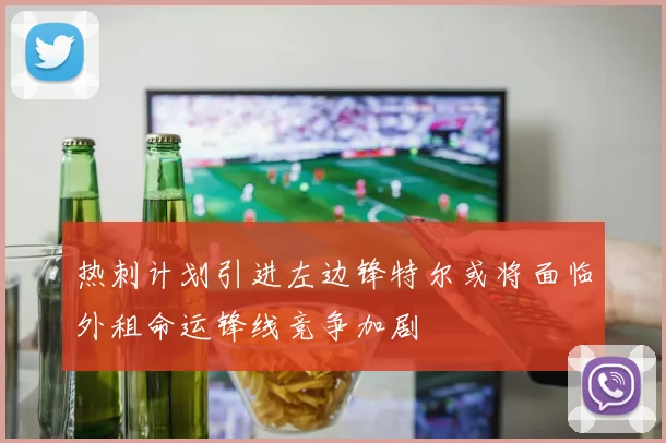热刺计划引进左边锋特尔或将面临外租命运锋线竞争加剧