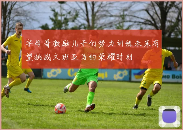 字母哥激励儿子们努力训练未来有望挑战文班亚马的荣耀时刻