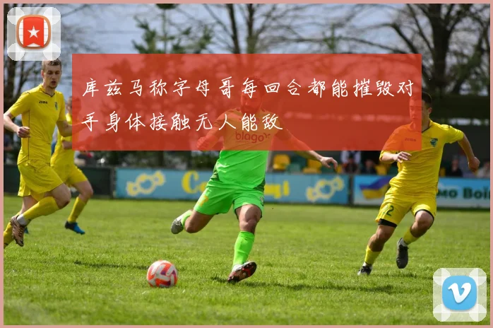 库兹马称字母哥每回合都能摧毁对手身体接触无人能敌