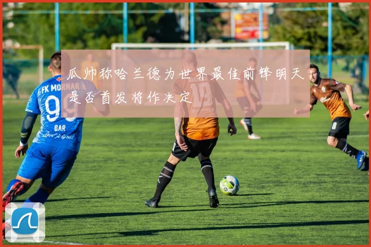 瓜帅称哈兰德为世界最佳前锋明天是否首发将作决定