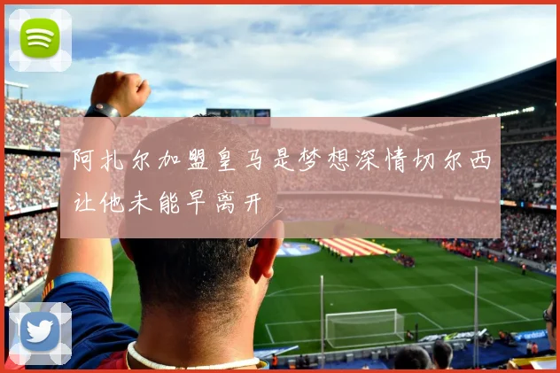 阿扎尔加盟皇马是梦想深情切尔西让他未能早离开